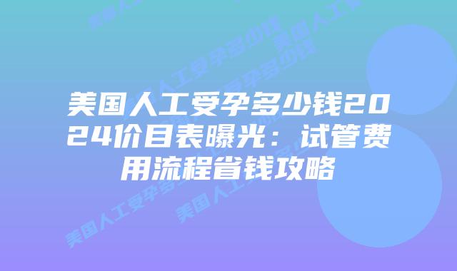 美国人工受孕多少钱2024价目表曝光:试管费用流程省钱攻略