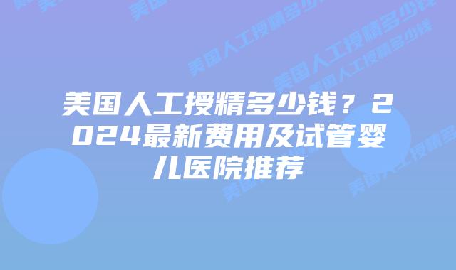 美国人工授精多少钱？2024最新费用及试管婴儿医院推荐