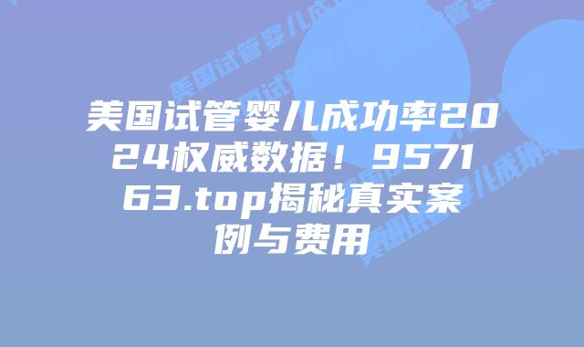 美国试管婴儿成功率2024权威数据！957163.top揭秘真实案例与费用