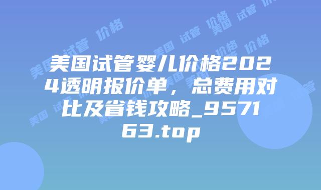 美国试管婴儿价格2024透明报价单，总费用对比及省钱攻略_957163.top