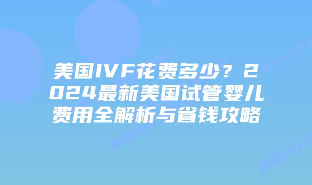 美国IVF花费多少?2024最新美国试管婴儿费用全解析与省钱攻略