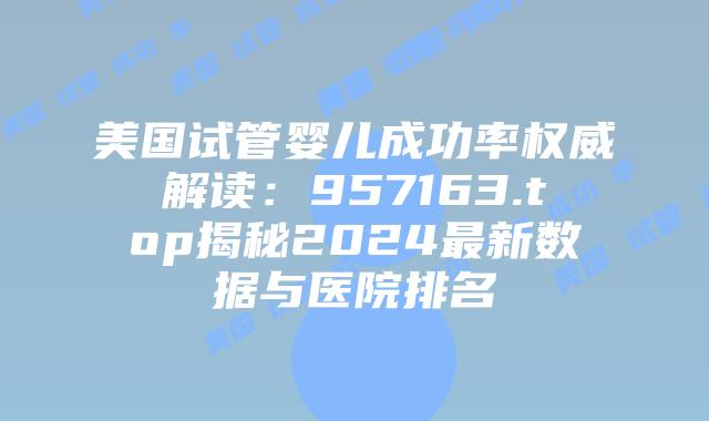 美国试管婴儿成功率权威解读:957163.top揭秘2024最新数据与医院排名