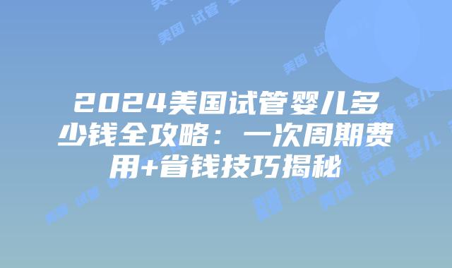2024美国试管婴儿多少钱全攻略：一次周期费用+省钱技巧揭秘
