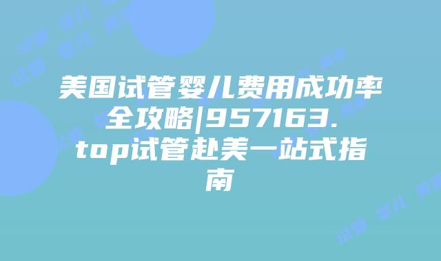 美国试管婴儿费用成功率全攻略|957163.top试管赴美一站式指南