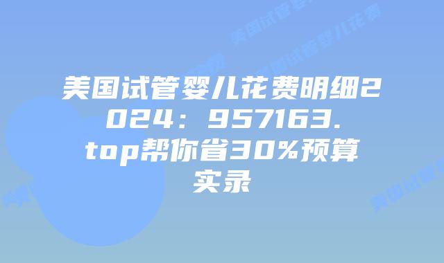 美国试管婴儿花费明细2024：957163.top帮你省30%预算实录