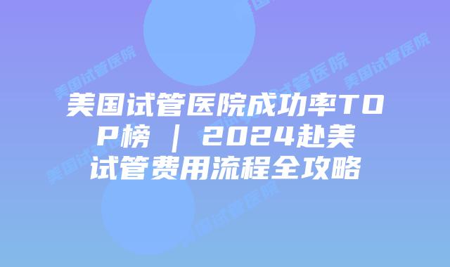 美国试管医院成功率TOP榜 | 2024赴美试管费用流程全攻略