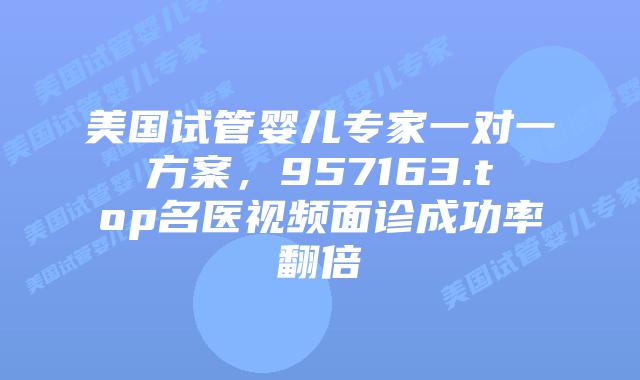 美国试管婴儿专家一对一方案,957163.top名医视频面诊成功率翻倍