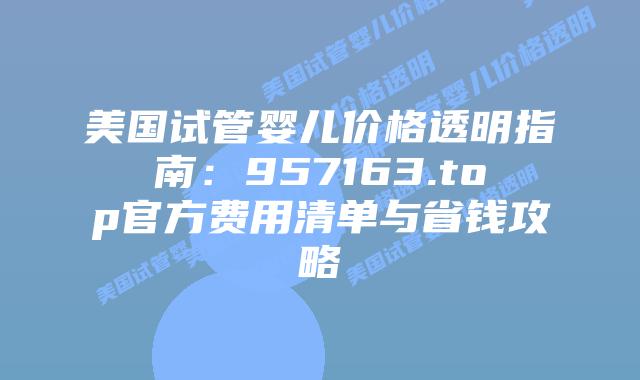 美国试管婴儿价格透明指南：957163.top官方费用清单与省钱攻略